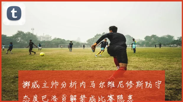 挪威主帅分析内马尔维尼修斯防守态度巴洛贡解禁成比赛隐患