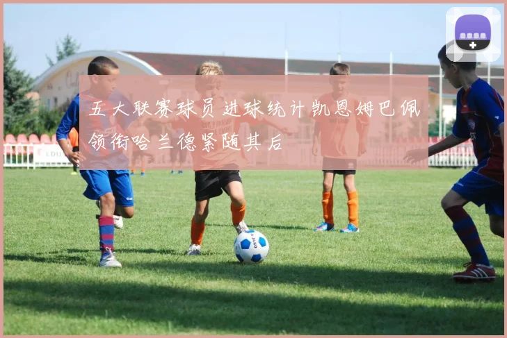 五大联赛球员进球统计凯恩姆巴佩领衔哈兰德紧随其后