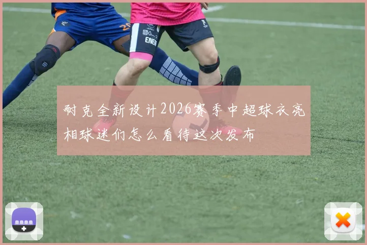 耐克全新设计2026赛季中超球衣亮相球迷们怎么看待这次发布