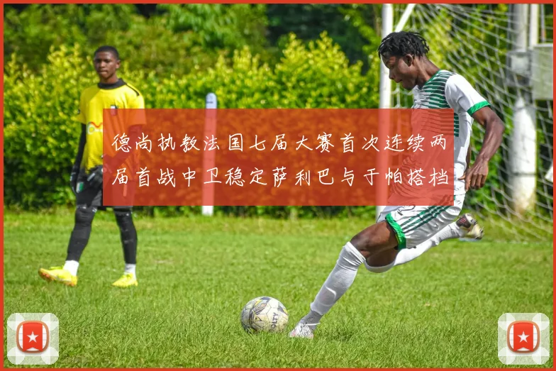 德尚执教法国七届大赛首次连续两届首战中卫稳定萨利巴与于帕搭档