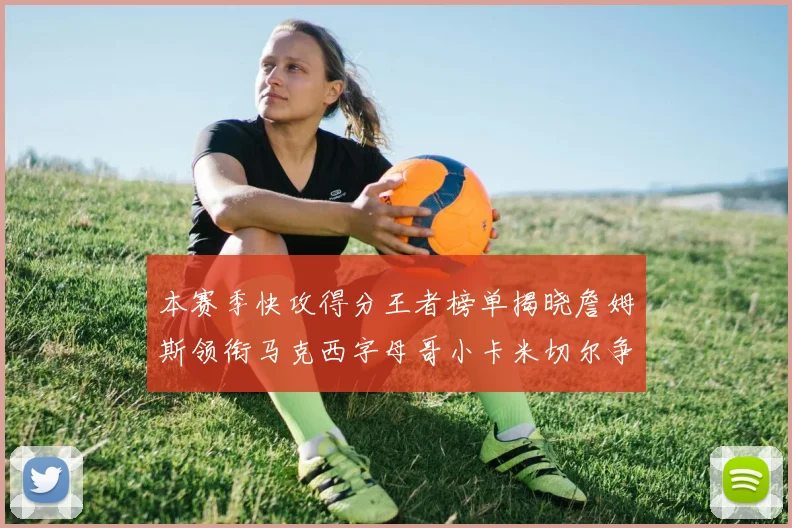 本赛季快攻得分王者榜单揭晓詹姆斯领衔马克西字母哥小卡米切尔争辉