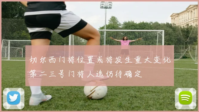 切尔西门将位置或将发生重大变化第二三号门将人选仍待确定