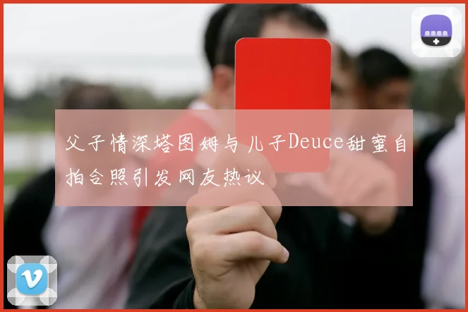 父子情深塔图姆与儿子Deuce甜蜜自拍合照引发网友热议