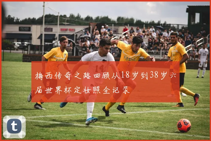 梅西传奇之路回顾从18岁到38岁六届世界杯定妆照全记录