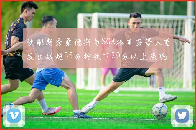 快船新秀桑德斯与SGA格里芬等人首发出战超35分钟砍下20分以上表现亮眼