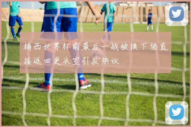 梅西世界杯前最后一战被换下场直接返回更衣室引发热议