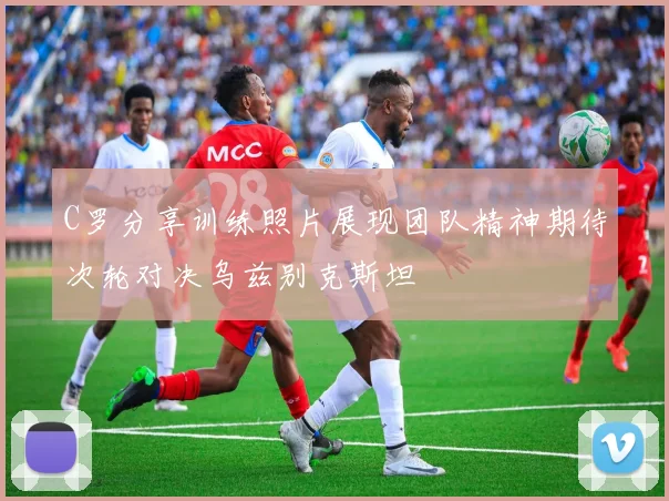 C罗分享训练照片展现团队精神期待次轮对决乌兹别克斯坦