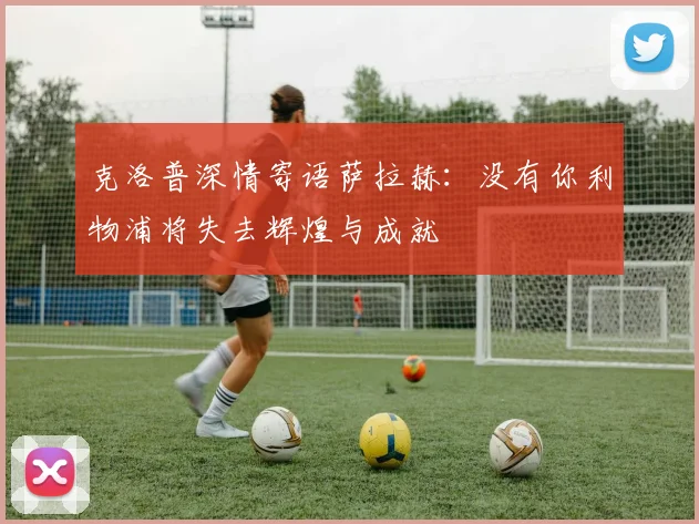 克洛普深情寄语萨拉赫：没有你利物浦将失去辉煌与成就