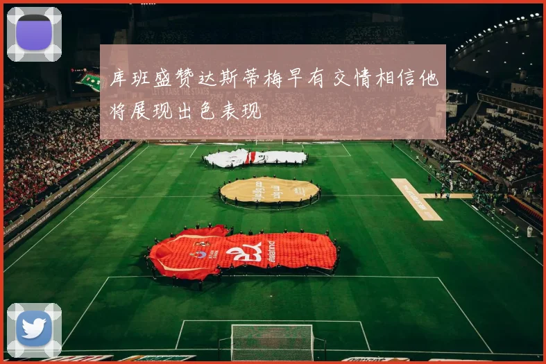库班盛赞达斯蒂梅早有交情相信他将展现出色表现