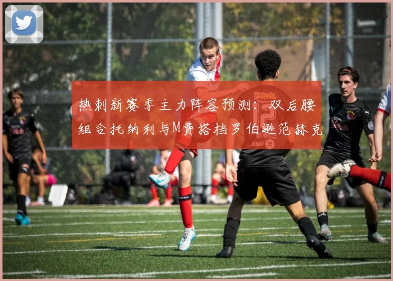 热刺新赛季主力阵容预测：双后腰组合托纳利与M费搭档罗伯逊范赫克加盟
