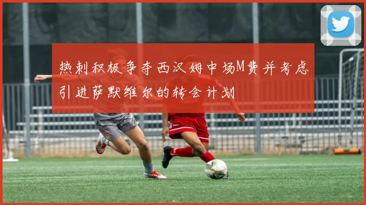 热刺积极争夺西汉姆中场M费并考虑引进萨默维尔的转会计划