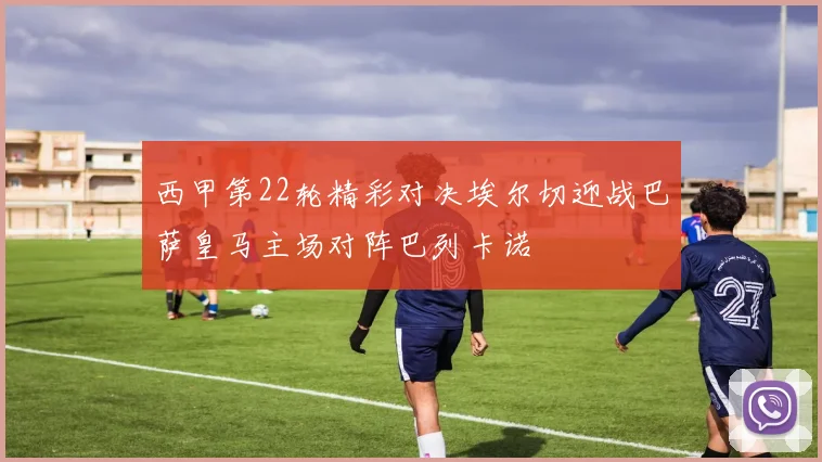 西甲第22轮精彩对决埃尔切迎战巴萨皇马主场对阵巴列卡诺