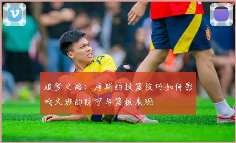 追梦之路：唐斯的投篮技巧如何影响文班的防守与篮板表现