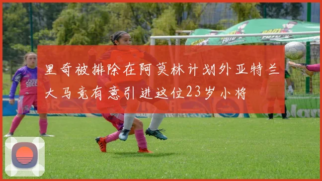 里奇被排除在阿莫林计划外亚特兰大马竞有意引进这位23岁小将