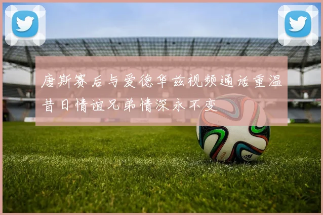 唐斯赛后与爱德华兹视频通话重温昔日情谊兄弟情深永不变