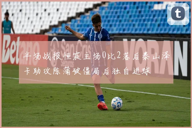 半场战报恒宸主场0比2落后泰山泽卡助攻陈蒲破僵局后独自进球