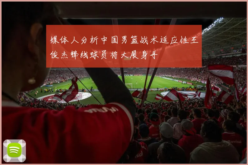 媒体人分析中国男篮战术适应性王俊杰锋线球员将大展身手